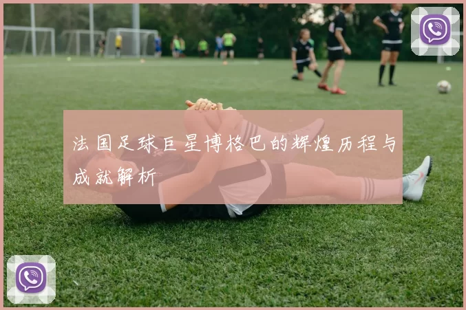 法国足球巨星博格巴的辉煌历程与成就解析