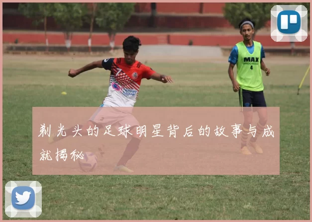 剃光头的足球明星背后的故事与成就揭秘