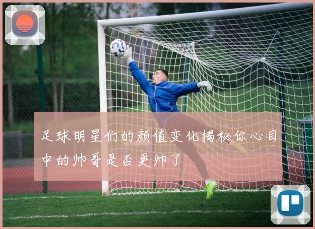 足球明星们的颜值变化揭秘你心目中的帅哥是否更帅了