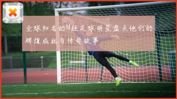 全球知名的M姓足球明星盘点他们的辉煌成就与传奇故事