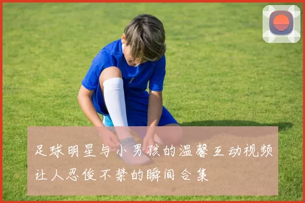 足球明星与小男孩的温馨互动视频让人忍俊不禁的瞬间合集