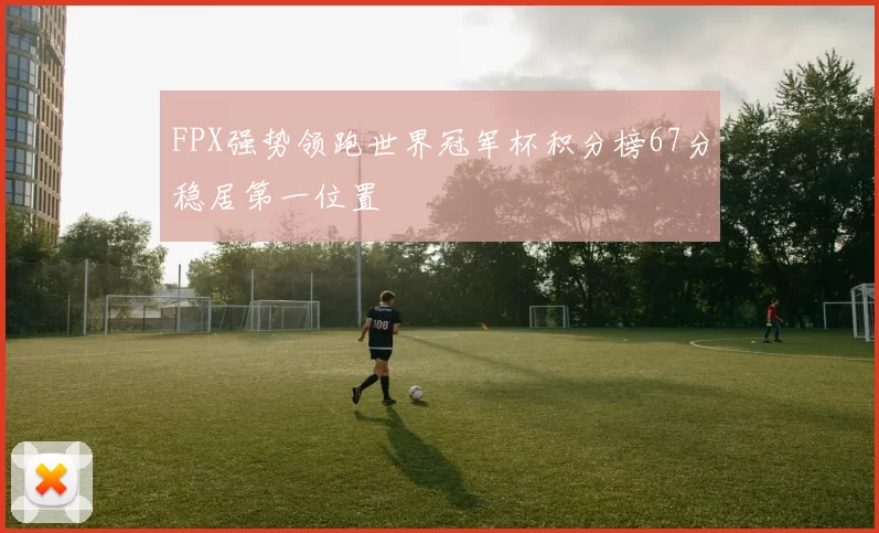 FPX强势领跑世界冠军杯积分榜67分稳居第一位置