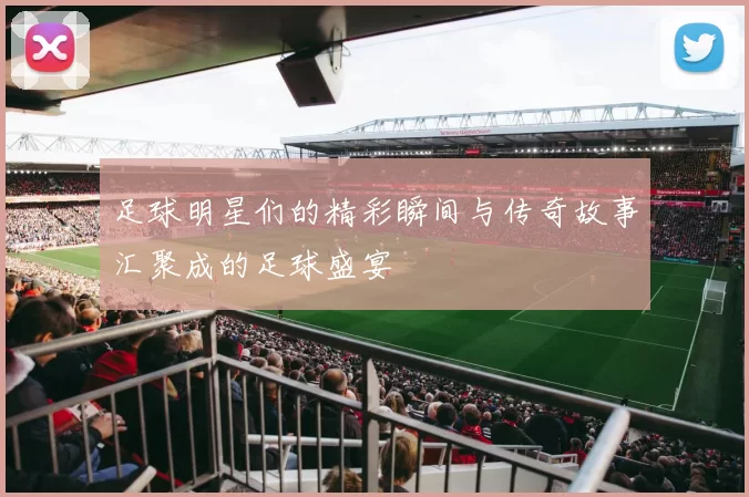 足球明星们的精彩瞬间与传奇故事汇聚成的足球盛宴