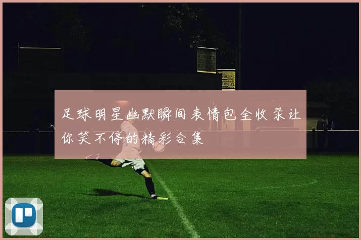 足球明星幽默瞬间表情包全收录让你笑不停的精彩合集