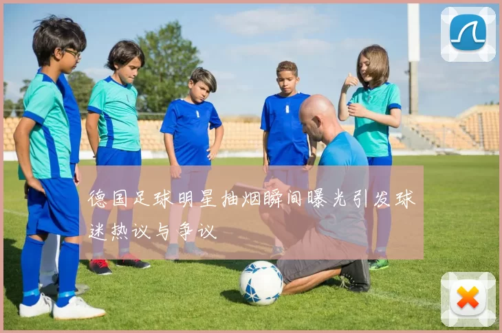 德国足球明星抽烟瞬间曝光引发球迷热议与争议