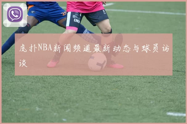 虎扑NBA新闻频道最新动态与球员访谈