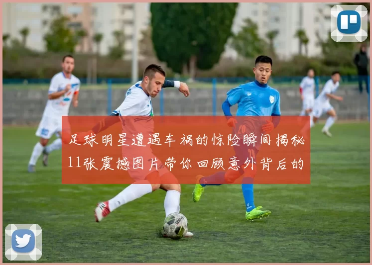 足球明星遭遇车祸的惊险瞬间揭秘11张震撼图片带你回顾意外背后的故事