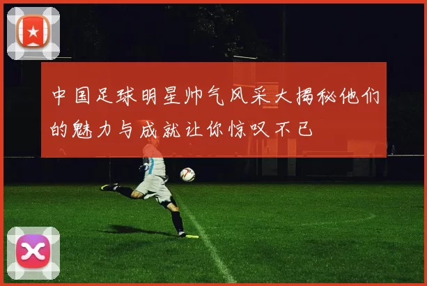 中国足球明星帅气风采大揭秘他们的魅力与成就让你惊叹不已