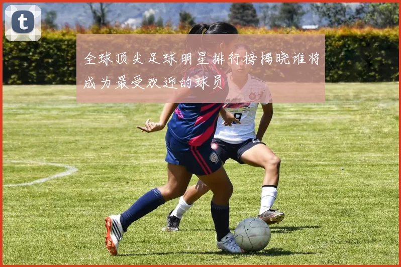 全球顶尖足球明星排行榜揭晓谁将成为最受欢迎的球员