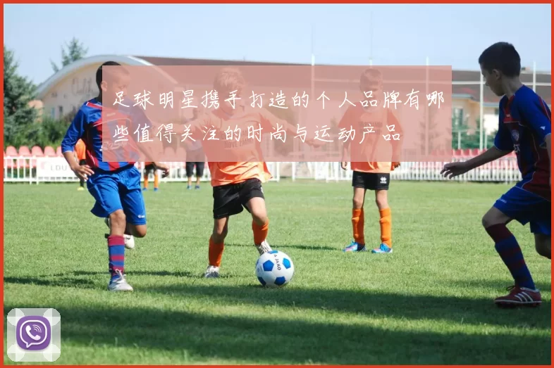 足球明星携手打造的个人品牌有哪些值得关注的时尚与运动产品