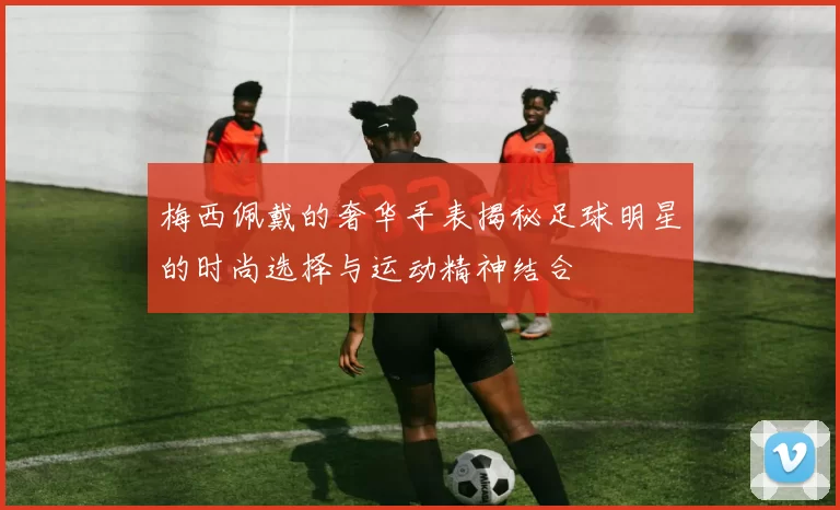 梅西佩戴的奢华手表揭秘足球明星的时尚选择与运动精神结合