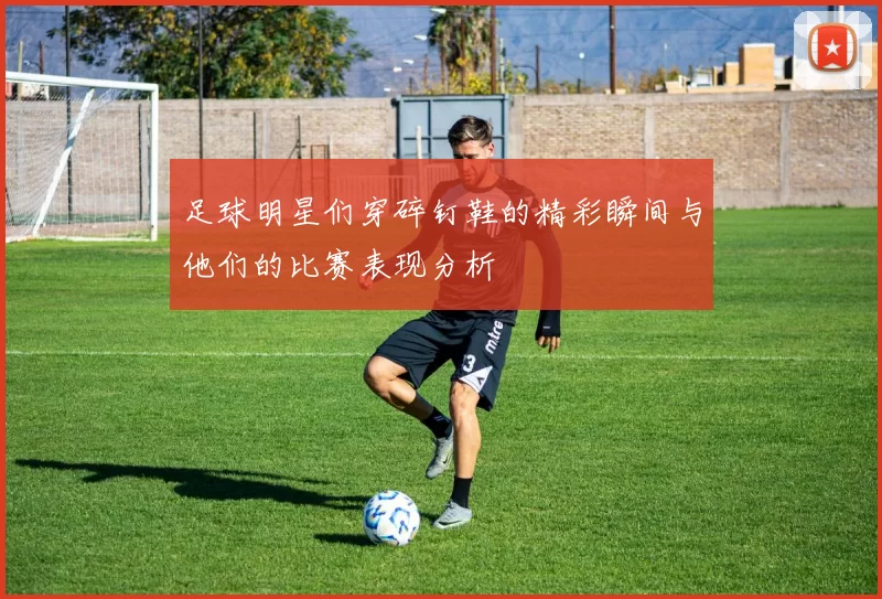足球明星们穿碎钉鞋的精彩瞬间与他们的比赛表现分析