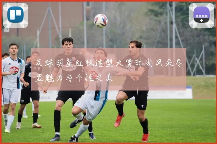 足球明星红毯造型大赏时尚风采尽显魅力与个性之美