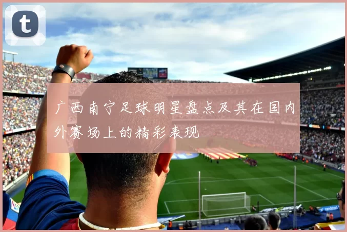 广西南宁足球明星盘点及其在国内外赛场上的精彩表现