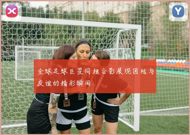 全球足球巨星同框合影展现团结与友谊的精彩瞬间