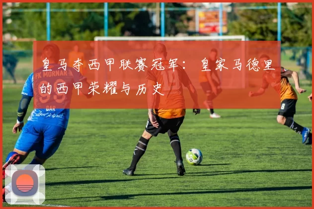 皇马夺西甲联赛冠军：皇家马德里的西甲荣耀与历史