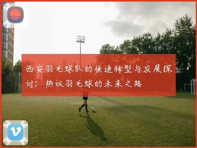西安羽毛球队的快速转型与发展探讨：热议羽毛球的未来之路