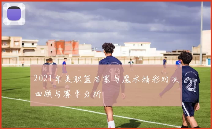 2021年美职篮活塞与魔术精彩对决回顾与赛季分析