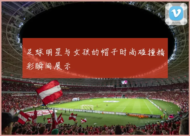 足球明星与女孩的帽子时尚碰撞精彩瞬间展示