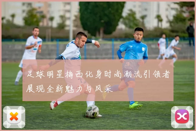 足球明星梅西化身时尚潮流引领者展现全新魅力与风采