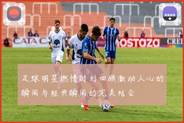 足球明星燃情时刻回顾激动人心的瞬间与经典瞬间的完美结合