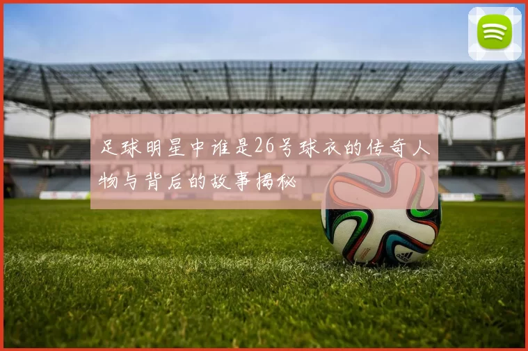 足球明星中谁是26号球衣的传奇人物与背后的故事揭秘