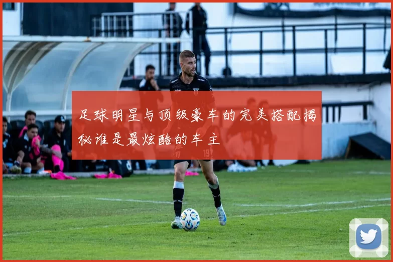 足球明星与顶级豪车的完美搭配揭秘谁是最炫酷的车主