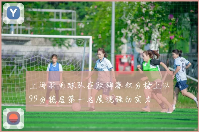 上海羽毛球队在欧锦赛积分榜上以99分稳居第一名展现强劲实力