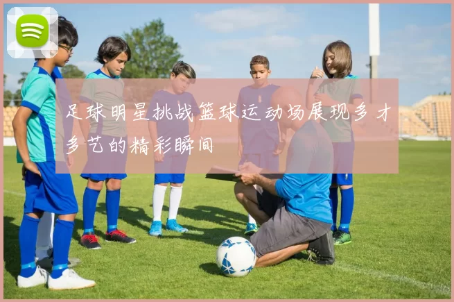 足球明星挑战篮球运动场展现多才多艺的精彩瞬间