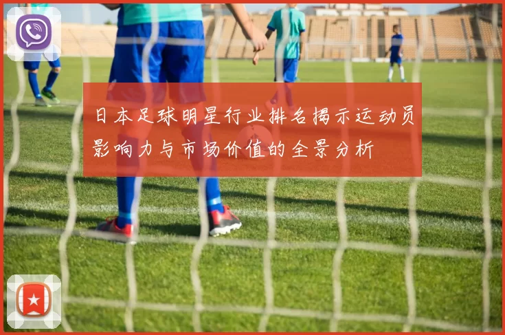 日本足球明星行业排名揭示运动员影响力与市场价值的全景分析