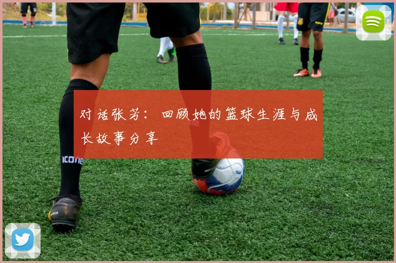 对话张芳：回顾她的篮球生涯与成长故事分享