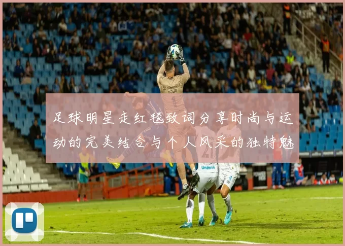 足球明星走红毯致词分享时尚与运动的完美结合与个人风采的独特魅力
