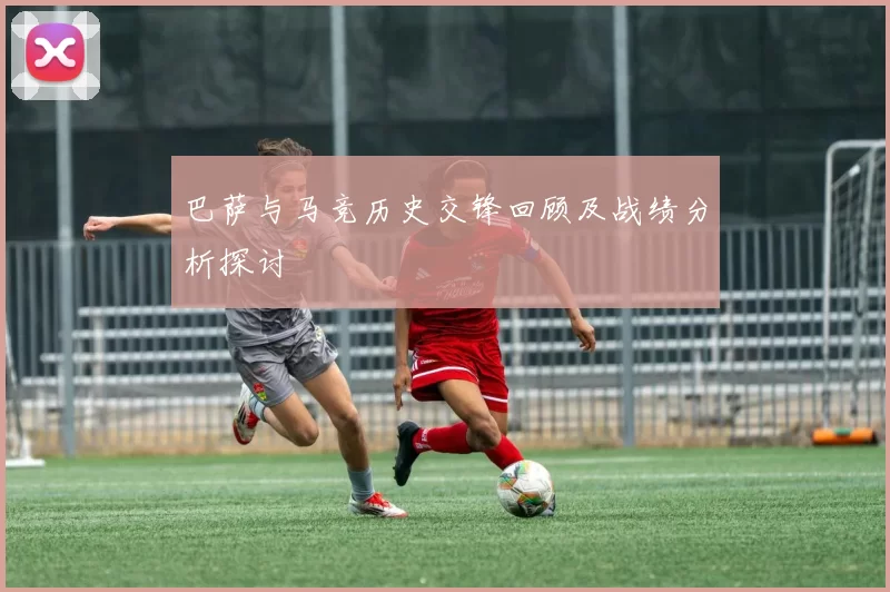 巴萨与马竞历史交锋回顾及战绩分析探讨