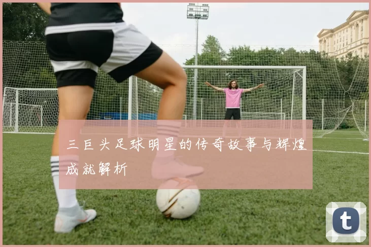 三巨头足球明星的传奇故事与辉煌成就解析