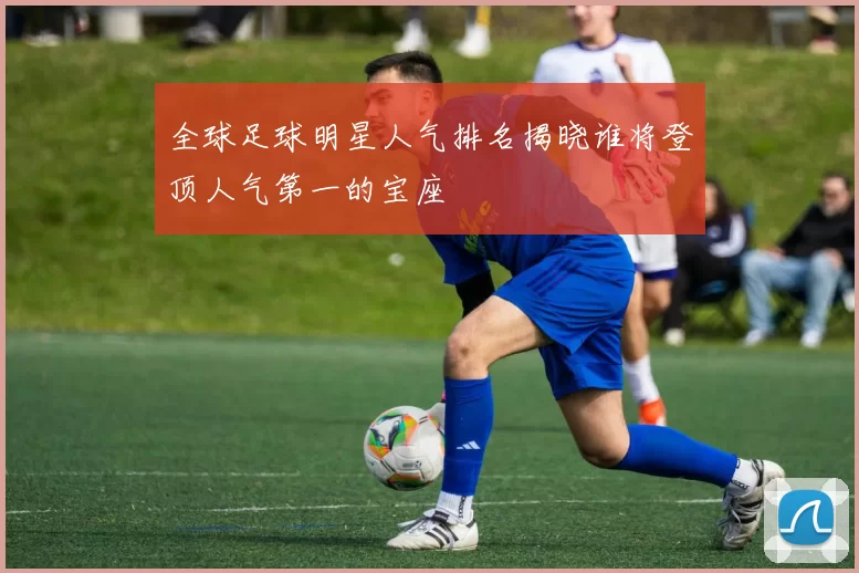 全球足球明星人气排名揭晓谁将登顶人气第一的宝座