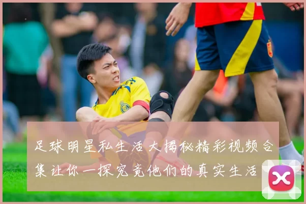 足球明星私生活大揭秘精彩视频合集让你一探究竟他们的真实生活