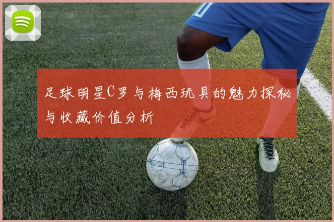 足球明星C罗与梅西玩具的魅力探秘与收藏价值分析