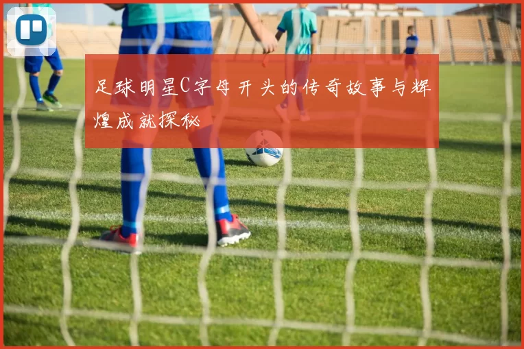足球明星C字母开头的传奇故事与辉煌成就探秘