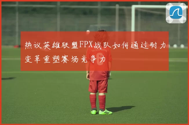 热议英雄联盟FPX战队如何通过耐力变革重塑赛场竞争力