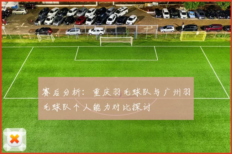 赛后分析：重庆羽毛球队与广州羽毛球队个人能力对比探讨