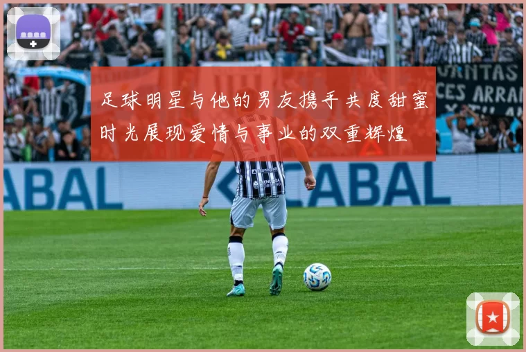 足球明星与他的男友携手共度甜蜜时光展现爱情与事业的双重辉煌