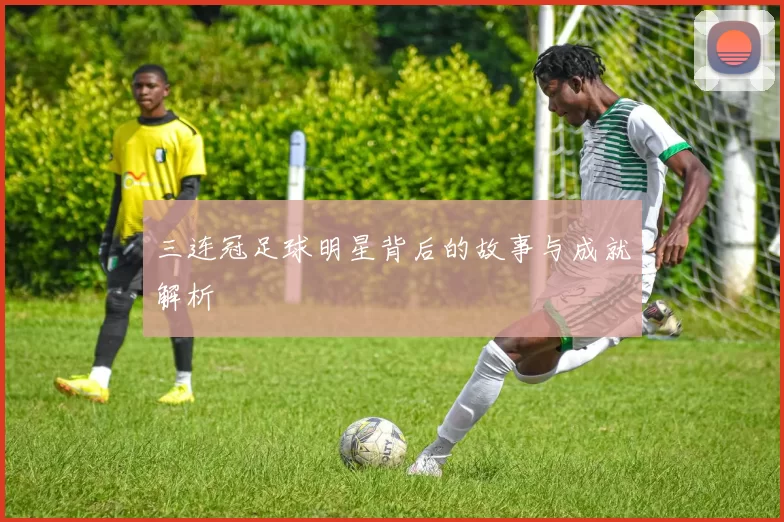 三连冠足球明星背后的故事与成就解析
