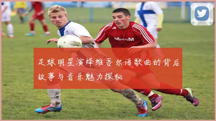 足球明星演绎维吾尔语歌曲的背后故事与音乐魅力探秘