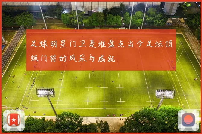 足球明星门卫是谁盘点当今足坛顶级门将的风采与成就