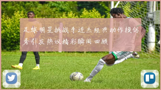 足球明星挑战李连杰经典动作模仿秀引发热议精彩瞬间回顾