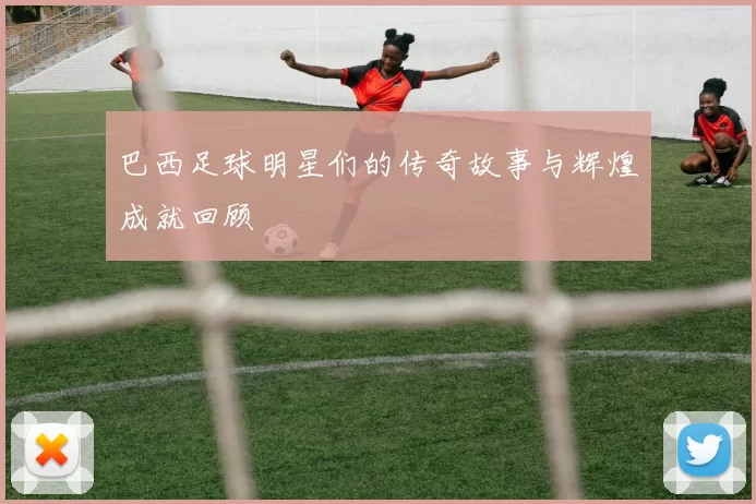 巴西足球明星们的传奇故事与辉煌成就回顾