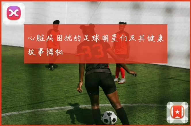 心脏病困扰的足球明星们及其健康故事揭秘