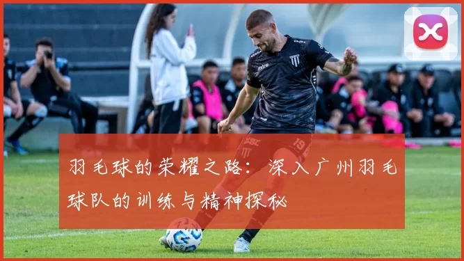 羽毛球的荣耀之路：深入广州羽毛球队的训练与精神探秘