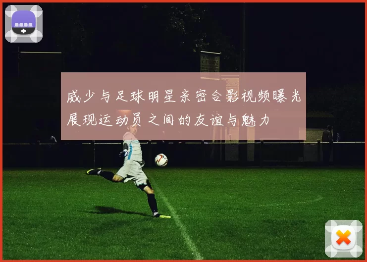 威少与足球明星亲密合影视频曝光展现运动员之间的友谊与魅力