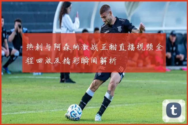 热刺与阿森纳激战正酣直播视频全程回放及精彩瞬间解析
